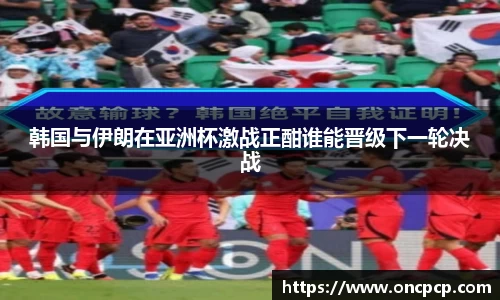 韩国与伊朗在亚洲杯激战正酣谁能晋级下一轮决战